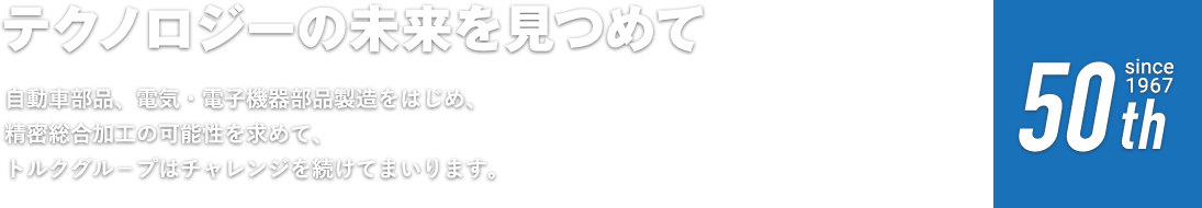 テクノロジーの未来を見つめて 自動車部品、電気・電子機器部品製造をはじめ、精密総合加工の可能性を求めて、トルクグル－プはチャレンジを続けてまいります。