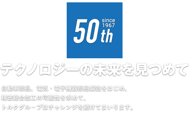 テクノロジーの未来を見つめて 自動車部品、電気・電子機器部品製造をはじめ、精密総合加工の可能性を求めて、トルクグル－プはチャレンジを続けてまいります。